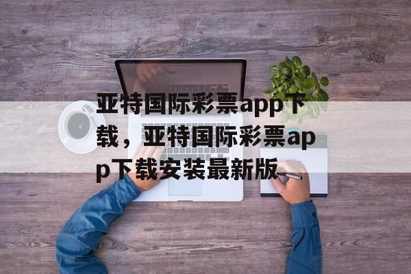 亚特国际彩票app下载，亚特国际彩票app下载安装最新版